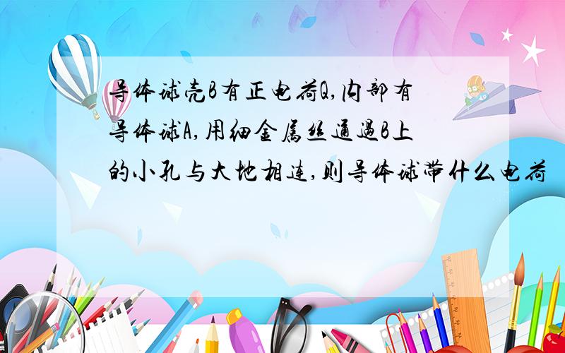 导体球壳B有正电荷Q,内部有导体球A,用细金属丝通过B上的小孔与大地相连,则导体球带什么电荷