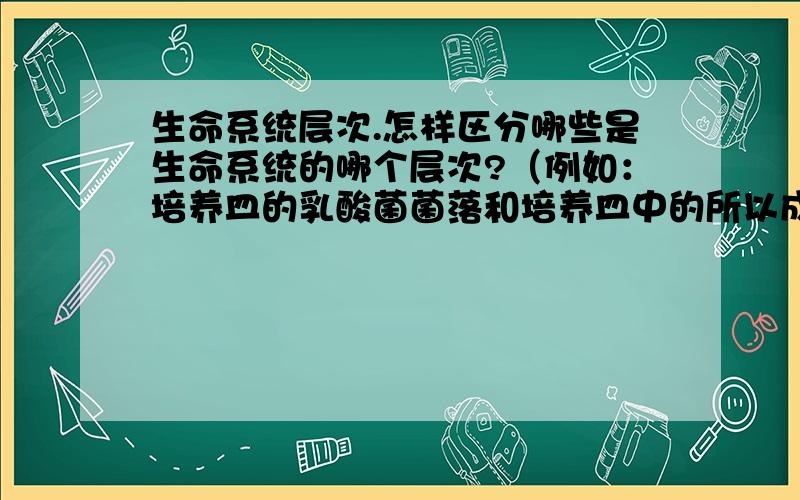 生命系统层次.怎样区分哪些是生命系统的哪个层次?（例如：培养皿的乳酸菌菌落和培养皿中的所以成分,分别属于那个结构层次）