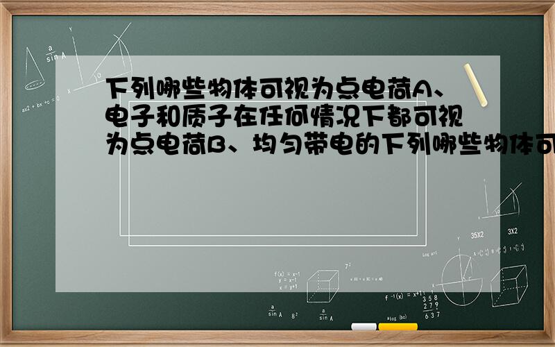 下列哪些物体可视为点电荷A、电子和质子在任何情况下都可视为点电荷B、均匀带电的下列哪些物体可视为点电荷A、电子和质子在任何情况下都可视为点电荷B、均匀带电的绝缘球体在计算库