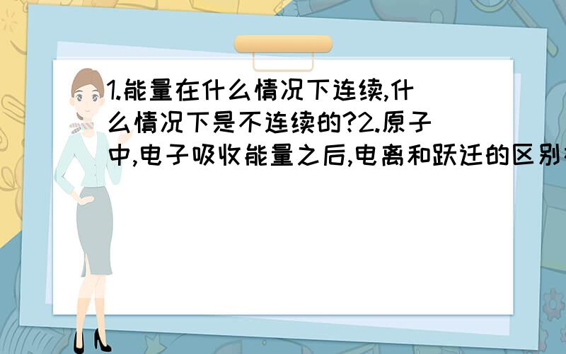 1.能量在什么情况下连续,什么情况下是不连续的?2.原子中,电子吸收能量之后,电离和跃迁的区别在哪?电离的情况是否能看成电子向无穷大能级跃迁?如果不可以,那么原子核对电子的束缚是否