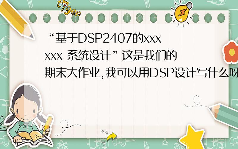 “基于DSP2407的xxxxxx 系统设计”这是我们的期末大作业,我可以用DSP设计写什么呀?