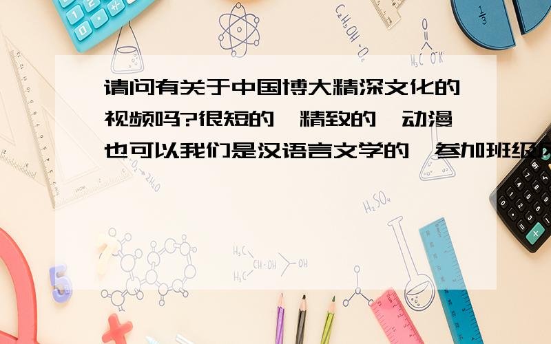 请问有关于中国博大精深文化的视频吗?很短的,精致的,动漫也可以我们是汉语言文学的,参加班级风采大赛~