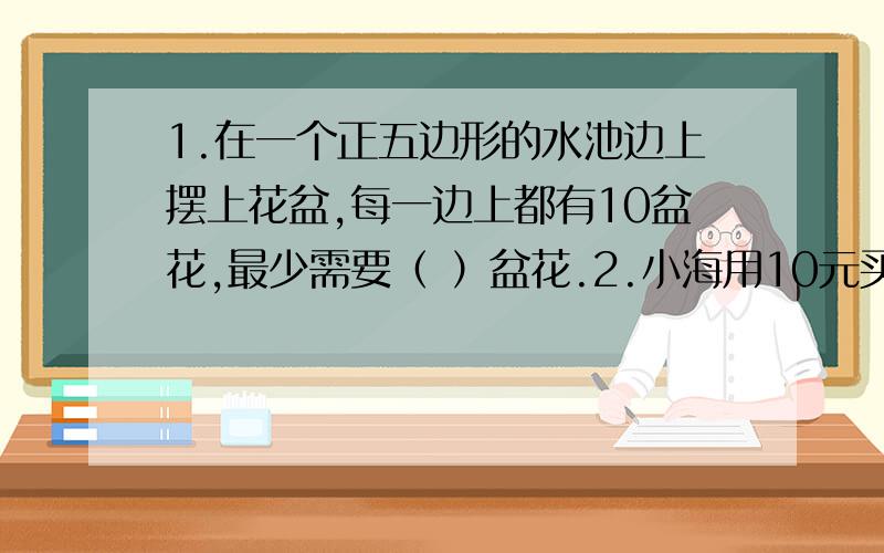 1.在一个正五边形的水池边上摆上花盆,每一边上都有10盆花,最少需要（ ）盆花.2.小海用10元买8角一张和1元2角一张的邮票共10张.他买了（ ）张8角一张的邮票,（ ）张1元2角一张的邮票.3.科学