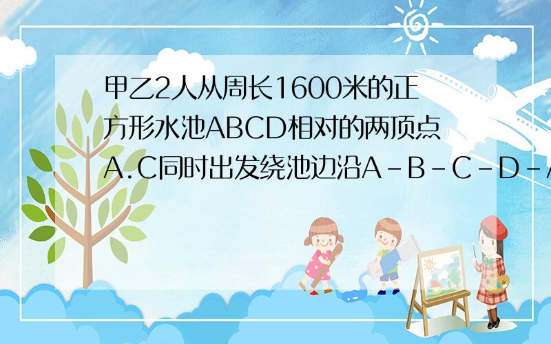 甲乙2人从周长1600米的正方形水池ABCD相对的两顶点A.C同时出发绕池边沿A-B-C-D-A的方向行走.甲的速度50 米米/分,乙的速度46米/分,则甲乙第一次在同一边上走,是发生在出发后的第几分钟?第一次