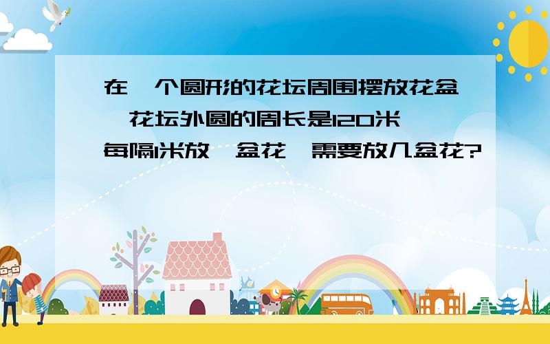 在一个圆形的花坛周围摆放花盆,花坛外圆的周长是120米,每隔1米放一盆花,需要放几盆花?