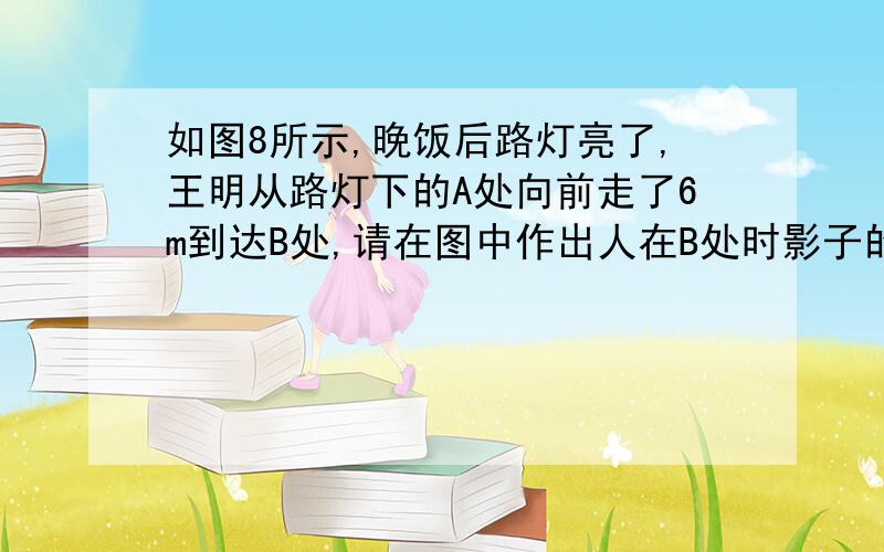 如图8所示,晚饭后路灯亮了,王明从路灯下的A处向前走了6m到达B处,请在图中作出人在B处时影子的长度.如果王明身高1.6m,站在B处时影长为2m,请计算路灯的高度.