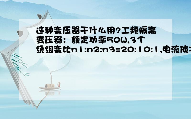 这种变压器干什么用?工频隔离变压器：额定功率50W,3个绕组变比n1:n2:n3=20:10:1,电流依次为I1=1.5A、I2=3A、I3=0.1A（参数一定没错,我猜电路中可能有储能元件,要不50W用不了那么多的电流）那位要