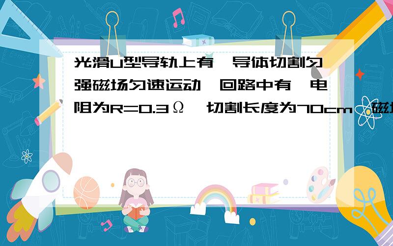 光滑U型导轨上有一导体切割匀强磁场匀速运动,回路中有一电阻为R=0.3Ω,切割长度为70cm,磁场强度B=0.5T（1）回路中产生的感应电动势（2）R的功率（3）维持导体做匀速直线运动的外力大小