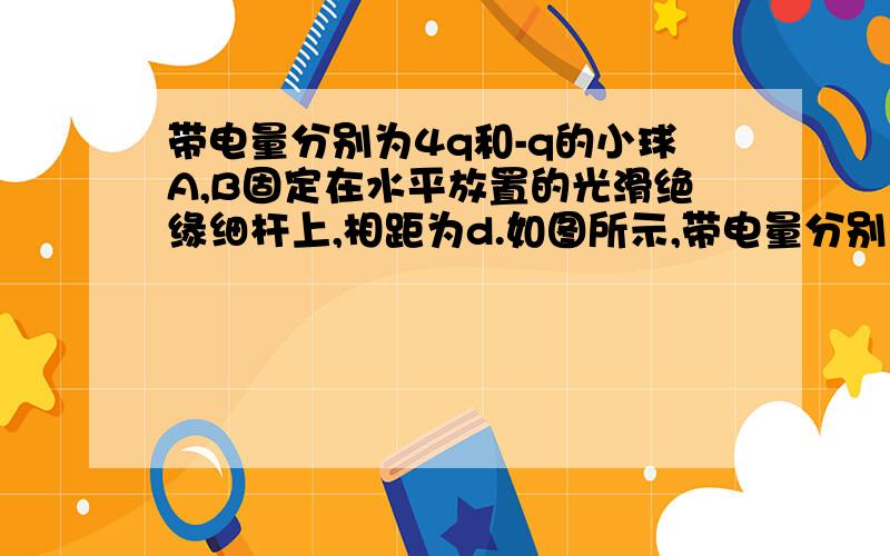 带电量分别为4q和-q的小球A,B固定在水平放置的光滑绝缘细杆上,相距为d.如图所示,带电量分别为4q和-q的小球A,B固定在水平放置的光滑绝缘细杆上,相距为d.若杆上套一带电小环C,带电体A,B和C均