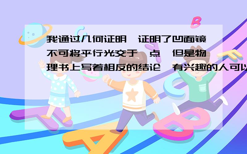 我通过几何证明,证明了凹面镜不可将平行光交于一点,但是物理书上写着相反的结论,有兴趣的人可以试一试.我只想征求一下意见,谢谢.