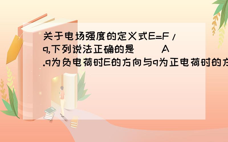 关于电场强度的定义式E=F/q,下列说法正确的是( )A.q为负电荷时E的方向与q为正电荷时的方向相反.B.E跟试探电荷q无关.