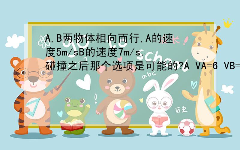 A,B两物体相向而行,A的速度5m/sB的速度7m/s,碰撞之后那个选项是可能的?A VA=6 VB=6B VA=-2 VB=14C VA=3 VB=9实际上应该续选A，没有附加条件