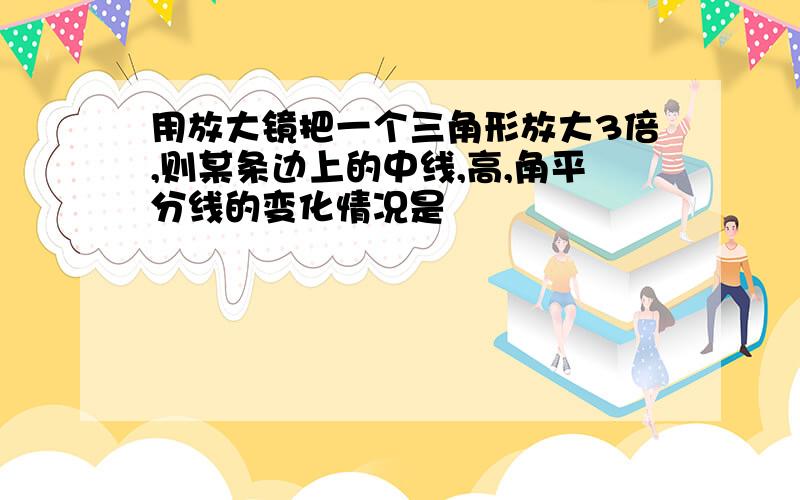 用放大镜把一个三角形放大3倍,则某条边上的中线,高,角平分线的变化情况是