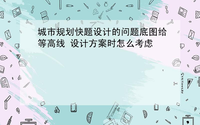 城市规划快题设计的问题底图给等高线 设计方案时怎么考虑