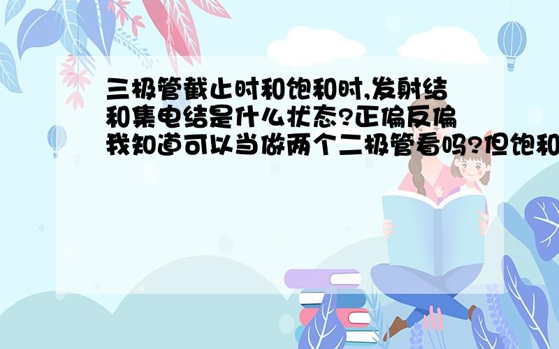 三极管截止时和饱和时,发射结和集电结是什么状态?正偏反偏我知道可以当做两个二极管看吗?但饱和时Ube=Uce,这样Ubc=0,但集电结是正偏的,不可能为0啊.发射结和集电结是什么状态呀?相当于什