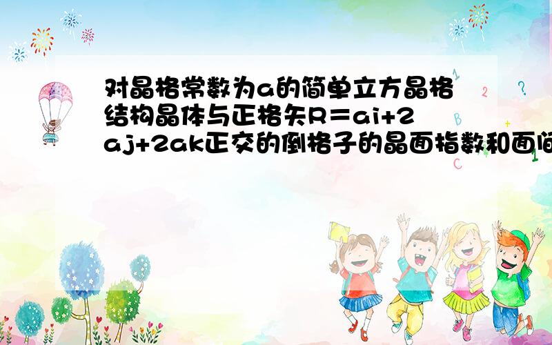 对晶格常数为a的简单立方晶格结构晶体与正格矢R＝ai+2aj+2ak正交的倒格子的晶面指数和面间距各为多少?最好有过程.没有也没关系,