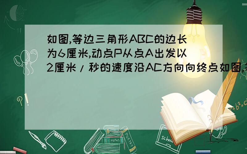 如图,等边三角形ABC的边长为6厘米,动点P从点A出发以2厘米/秒的速度沿AC方向向终点如图,等边三角形ABC的边长为6cm,动点P从点A出发以2cm/秒的速度沿AC方向向终点C运动,同时动点Q从点C出发以1cm/