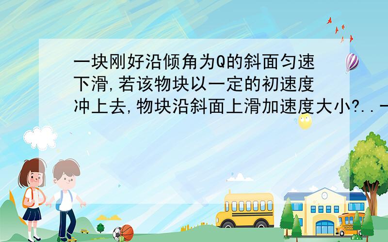 一块刚好沿倾角为Q的斜面匀速下滑,若该物块以一定的初速度冲上去,物块沿斜面上滑加速度大小?..一块刚好沿倾角为Q的斜面匀速下滑,若该物块以一定的初速度冲上去,物块沿斜面上滑加速度