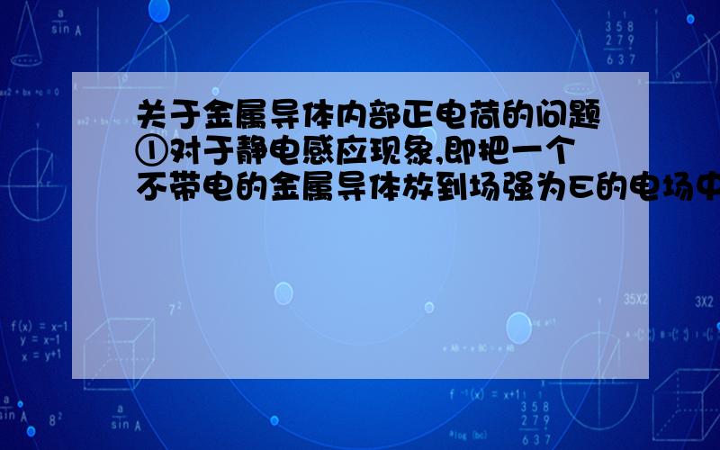 关于金属导体内部正电荷的问题①对于静电感应现象,即把一个不带电的金属导体放到场强为E的电场中,导体内的自由电子受到电场力的作用,将向着电场的反方向做定向移动.那我要问的是,其