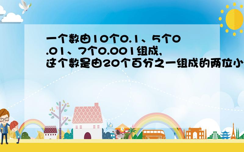 一个数由10个0.1、5个0.01、7个0.001组成,这个数是由20个百分之一组成的两位小数是（   ） 0.4的和计数单位是,它有（   ）个这样的计数单位,再添上（    ）个这样的单位结果等于1. 0.7里面有（