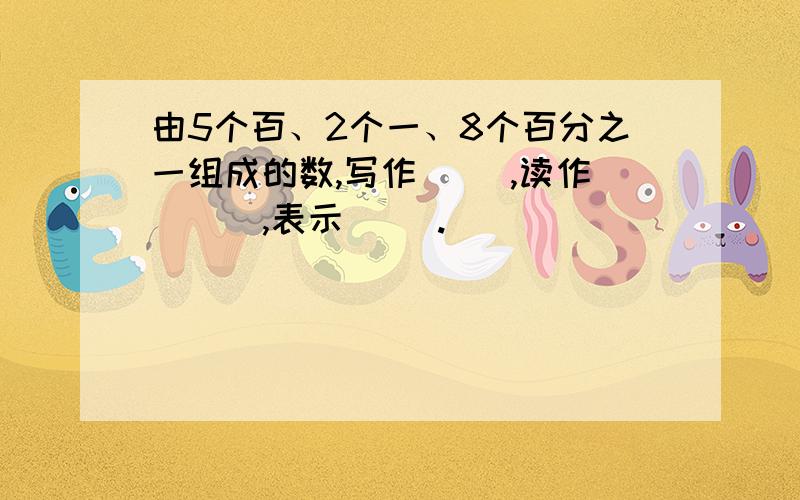 由5个百、2个一、8个百分之一组成的数,写作( ),读作 ( ),表示( ).