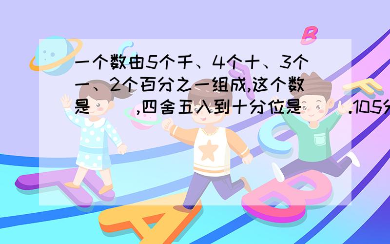 一个数由5个千、4个十、3个一、2个百分之一组成,这个数是（ ）,四舍五入到十分位是（ ）.105分=（ ）时2013年的第一季度有（ ）天.3/5米：40厘米的比值是（ ）.我今天就要,