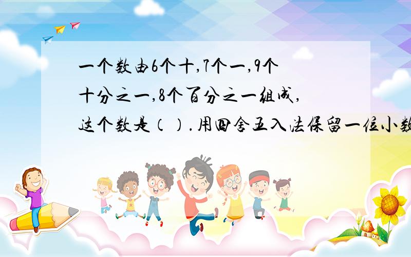 一个数由6个十,7个一,9个十分之一,8个百分之一组成,这个数是（）.用四舍五入法保留一位小数约是（）.