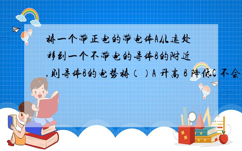 将一个带正电的带电体A从远处移到一个不带电的导体B的附近,则导体B的电势将（）A 升高 B 降低C 不会发生变化D 无法确认