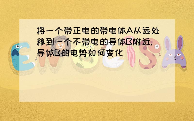 将一个带正电的带电体A从远处移到一个不带电的导体B附近,导体B的电势如何变化