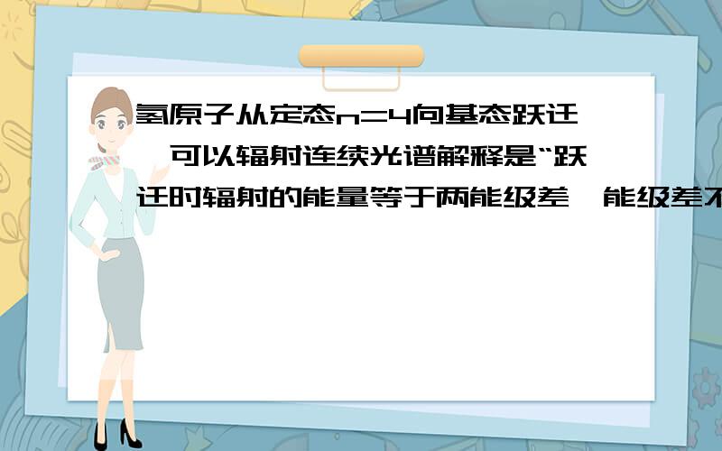 氢原子从定态n=4向基态跃迁,可以辐射连续光谱解释是“跃迁时辐射的能量等于两能级差,能级差不连续,则辐射的光子能量不连续” 但我看不懂有谁解释明了点 还有这么样就可以辐射连续光