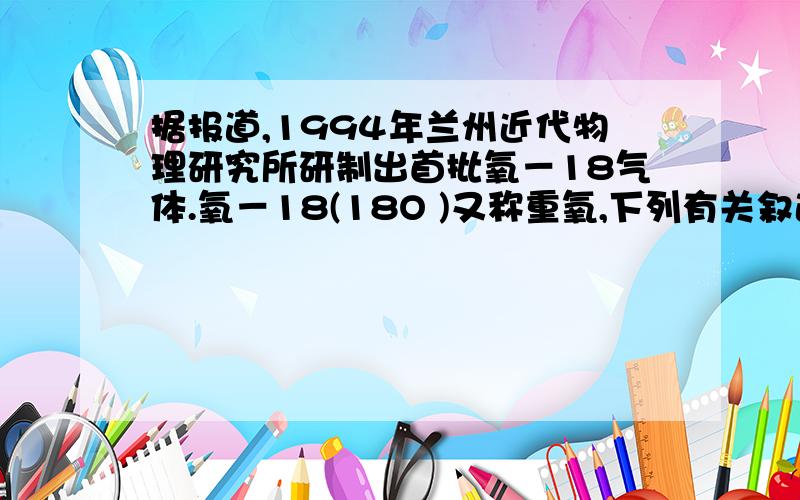 据报道,1994年兰州近代物理研究所研制出首批氧－18气体.氧－18(18O )又称重氧,下列有关叙述正确的是A.11.2 L重氧所含分子数为0.5NA B.36g重氧气体所含原子数为2NAC.2g重氧水(H218O)所含中子数为NA D.