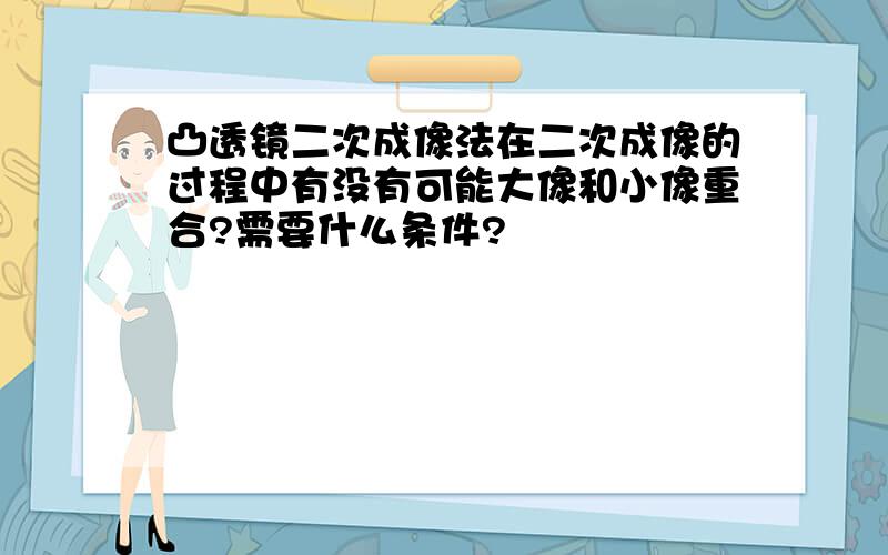 凸透镜二次成像法在二次成像的过程中有没有可能大像和小像重合?需要什么条件?