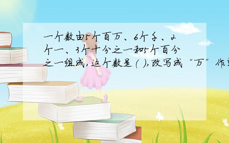 一个数由5个百万、6个千、2个一、3个十分之一和5个百分之一组成,这个数是( ),改写成“万”作单%一个数由5个百万、6个千、2个一、3个十分之一和5个百分之一组成,这个数是( ),改成用“万”