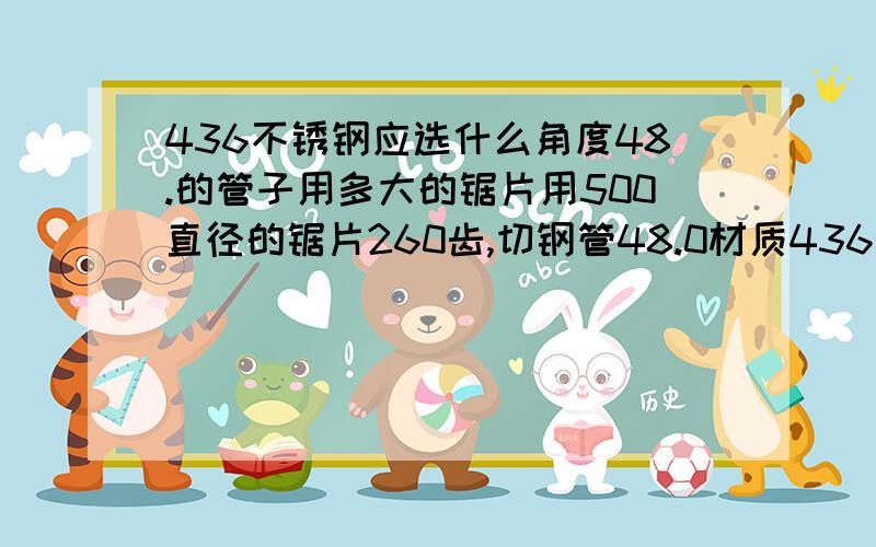 436不锈钢应选什么角度48.的管子用多大的锯片用500直径的锯片260齿,切钢管48.0材质436不锈钢最好的钩角选多少角度进行研磨锯片?请网友们多多帮助我!