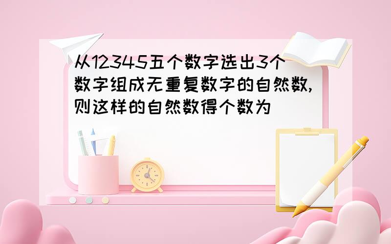 从12345五个数字选出3个数字组成无重复数字的自然数,则这样的自然数得个数为