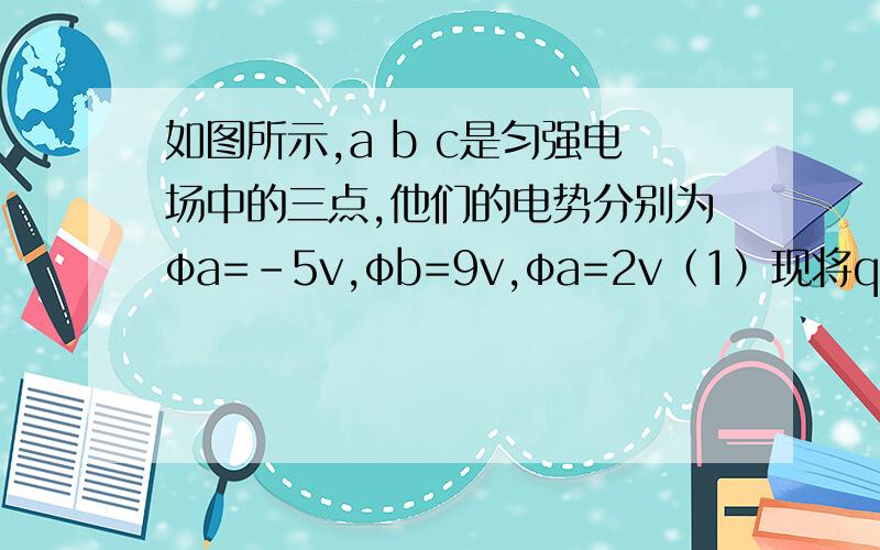 如图所示,a b c是匀强电场中的三点,他们的电势分别为φa=-5v,φb=9v,φa=2v（1）现将q电荷=3*10^-8C由b移动到c,问电场力做多少功?2）该匀强电场的方向是?2V的是c