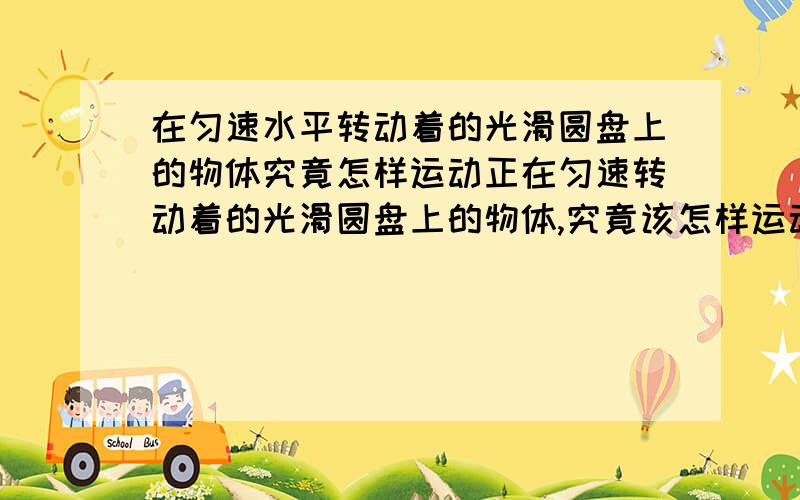 在匀速水平转动着的光滑圆盘上的物体究竟怎样运动正在匀速转动着的光滑圆盘上的物体,究竟该怎样运动?关于这一问题,有如下几种观点:①沿所在圆周的切线方向运动;②相对静止;③沿半径