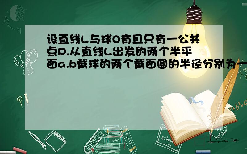 设直线L与球O有且只有一公共点P.从直线L出发的两个半平面a.b截球的两个截面圆的半径分别为一和根号三,...设直线L与球O有且只有一公共点P.从直线L出发的两个半平面a.b截球的两个截面圆的