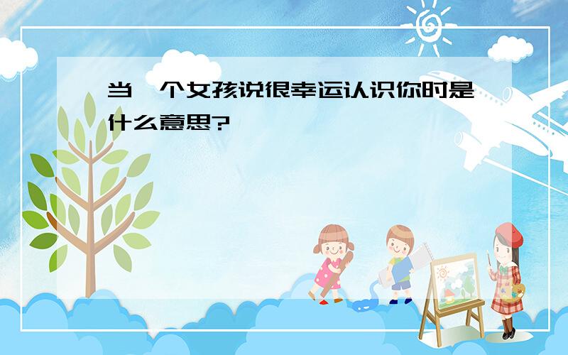 当一个女孩说很幸运认识你时是什么意思?