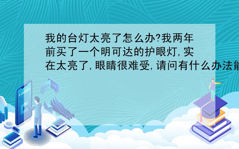 我的台灯太亮了怎么办?我两年前买了一个明可达的护眼灯,实在太亮了,眼睛很难受,请问有什么办法能让它变暗些么? 或者他原装的是11W的灯管,如果我换成9W的会不会烧掉?