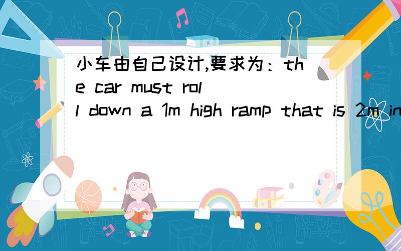 小车由自己设计,要求为：the car must roll down a 1m high ramp that is 2m in length,carrying a 0.2kg driver and a lidless dixie cup with 30ml of water.The water should still be there at the end of the slow down quickly after travelling 0.5m