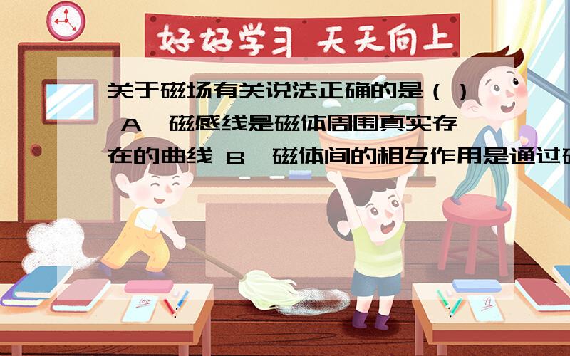 关于磁场有关说法正确的是（） A,磁感线是磁体周围真实存在的曲线 B,磁体间的相互作用是通过磁场发生的 C,磁场中某一点小磁针静止时N级所指的方向跟该点磁场方向相反 D,在磁体外部,磁