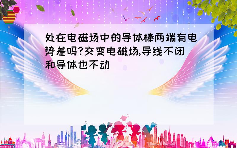 处在电磁场中的导体棒两端有电势差吗?交变电磁场,导线不闭和导体也不动