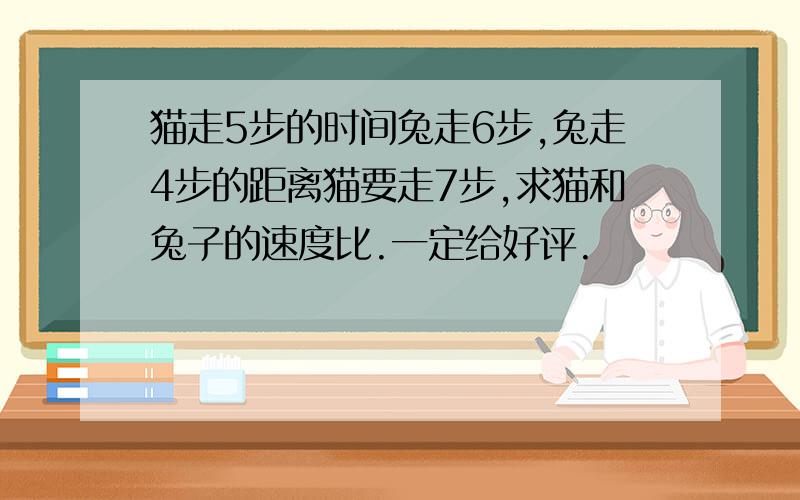 猫走5步的时间兔走6步,兔走4步的距离猫要走7步,求猫和兔子的速度比.一定给好评.