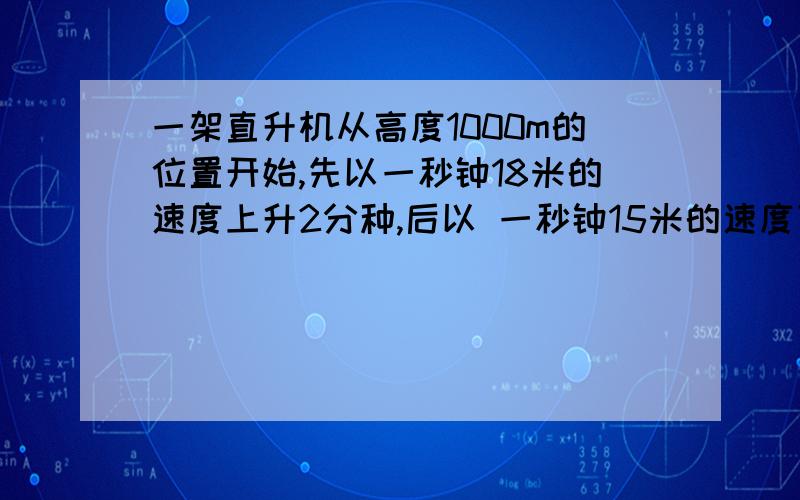 一架直升机从高度1000m的位置开始,先以一秒钟18米的速度上升2分种,后以 一秒钟15米的速度下降3分钟现在直升机在那