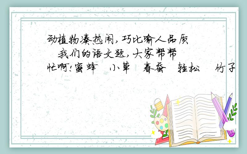 动植物凑热闹,巧比喻人品质    我们的语文题,大家帮帮忙啊!蜜蜂   小草   春蚕   轻松    竹子   荷花    蚂蚁运骨头    哈巴狗1.谦虚、坚忍、有骨气——（）2.团结起来力量大——（）3.阿庾奉