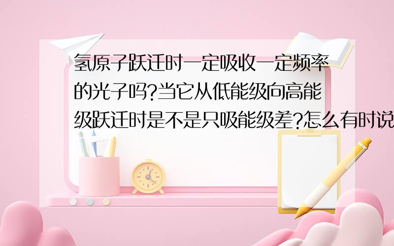 氢原子跃迁时一定吸收一定频率的光子吗?当它从低能级向高能级跃迁时是不是只吸能级差?怎么有时说只吸能级差而有时却说只需大于能级差就可以呢?我好像有点糊涂了.