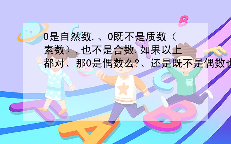 0是自然数.、0既不是质数（素数）,也不是合数.如果以上都对、那0是偶数么?、还是既不是偶数也不是奇数?、（童鞋们啊、不要怪我问这么幼稚的问题.现在都想不起来了.）