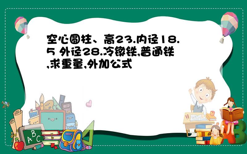 空心圆柱、高23.内径18.5 外径28.冷镦铁,普通铁,求重量,外加公式