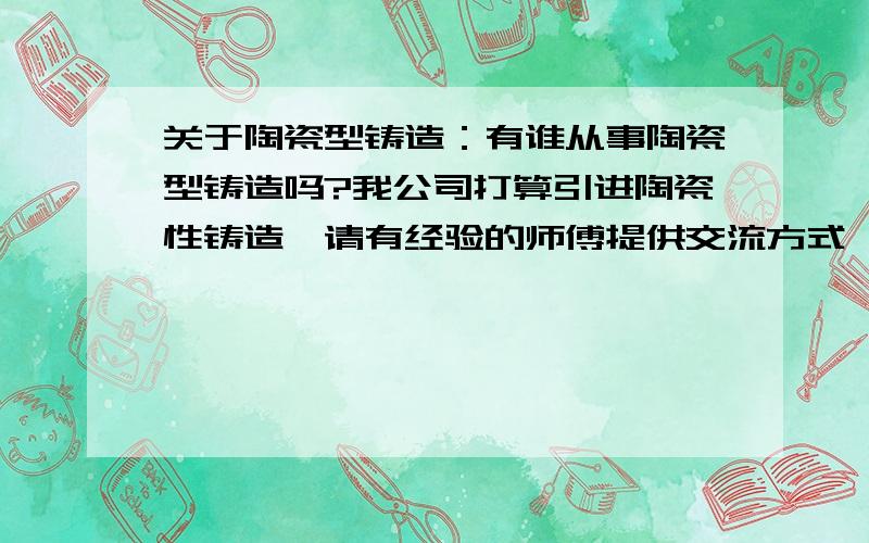 关于陶瓷型铸造：有谁从事陶瓷型铸造吗?我公司打算引进陶瓷性铸造,请有经验的师傅提供交流方式,